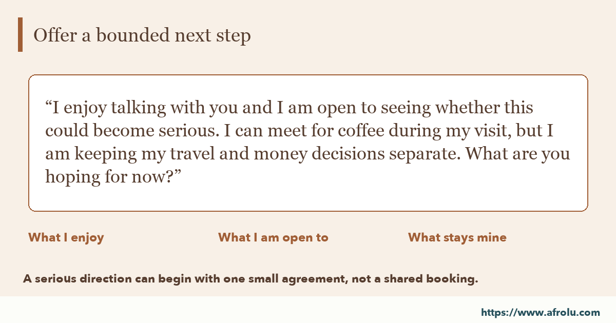 Large-type optional conversation example: I enjoy talking with you and I am open to seeing whether this could become serious. I can meet for coffee during my visit, but I am keeping my travel and money decisions separate. What are you hoping for now?